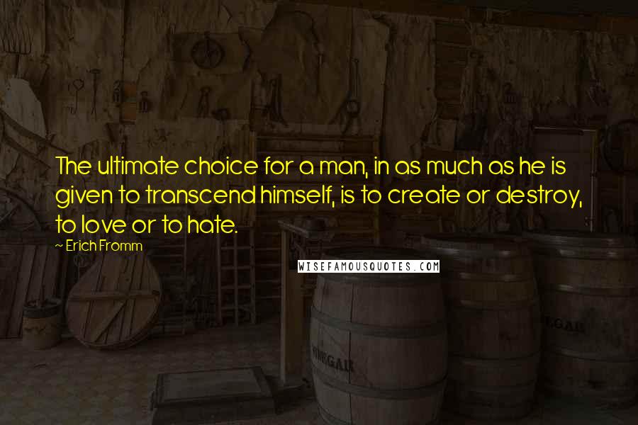 Erich Fromm Quotes: The ultimate choice for a man, in as much as he is given to transcend himself, is to create or destroy, to love or to hate.