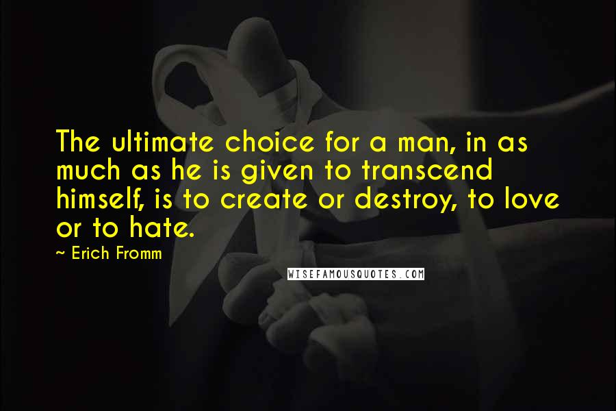 Erich Fromm Quotes: The ultimate choice for a man, in as much as he is given to transcend himself, is to create or destroy, to love or to hate.