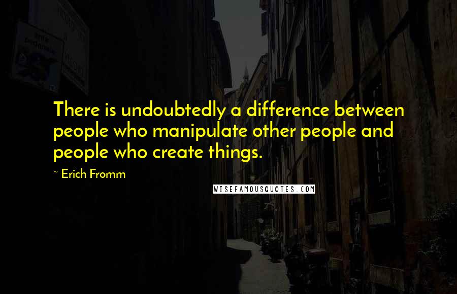 Erich Fromm Quotes: There is undoubtedly a difference between people who manipulate other people and people who create things.