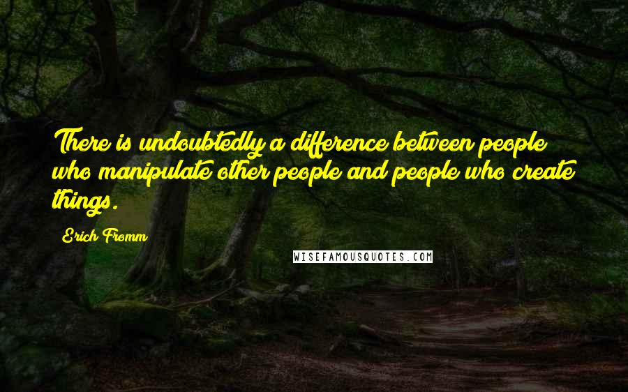 Erich Fromm Quotes: There is undoubtedly a difference between people who manipulate other people and people who create things.
