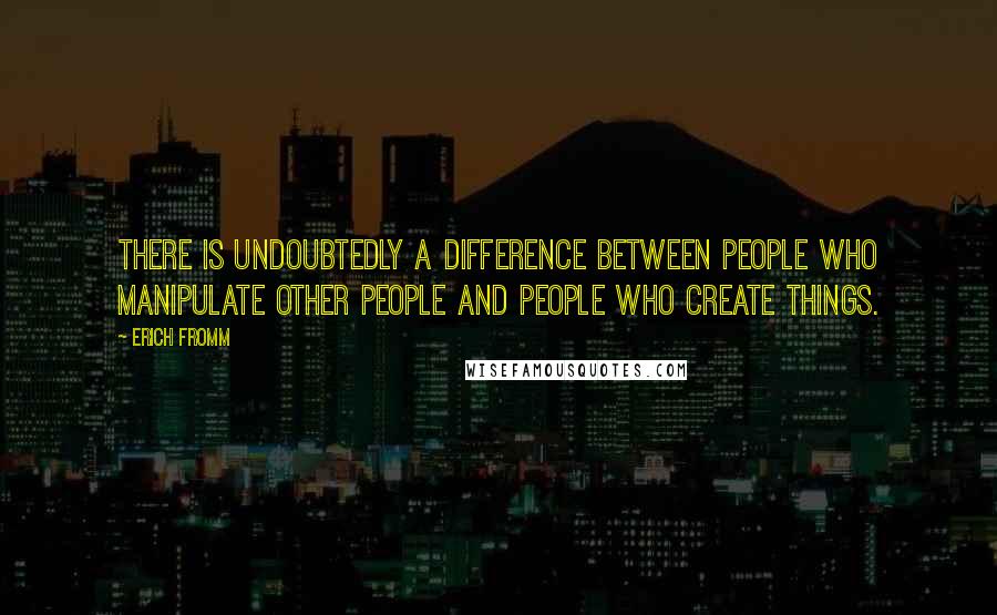 Erich Fromm Quotes: There is undoubtedly a difference between people who manipulate other people and people who create things.