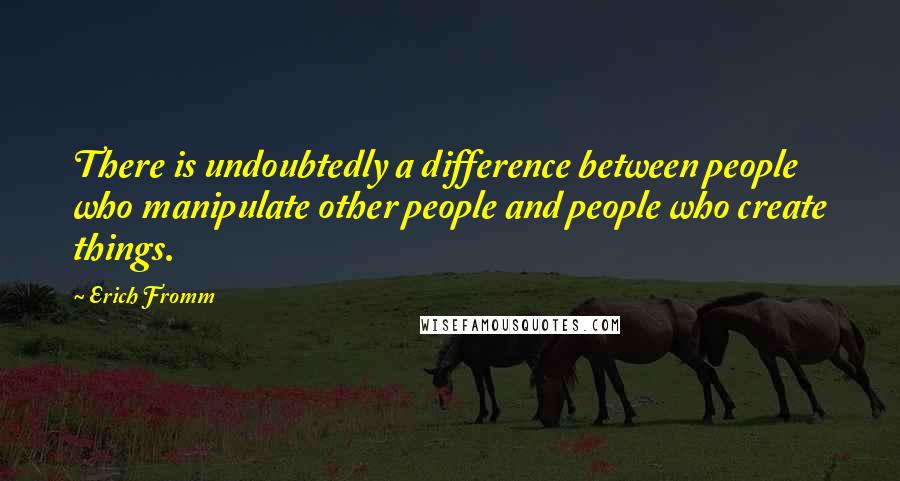 Erich Fromm Quotes: There is undoubtedly a difference between people who manipulate other people and people who create things.