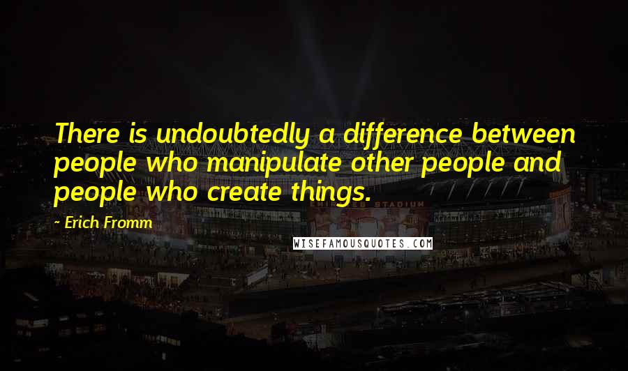 Erich Fromm Quotes: There is undoubtedly a difference between people who manipulate other people and people who create things.