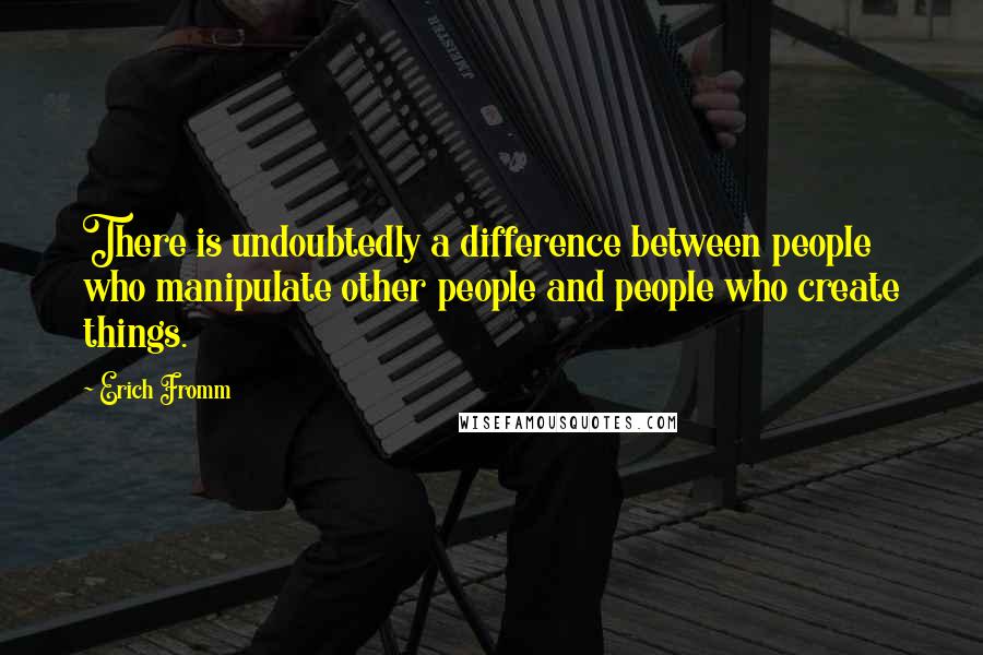 Erich Fromm Quotes: There is undoubtedly a difference between people who manipulate other people and people who create things.