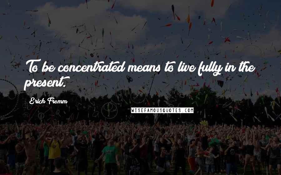 Erich Fromm Quotes: To be concentrated means to live fully in the present.