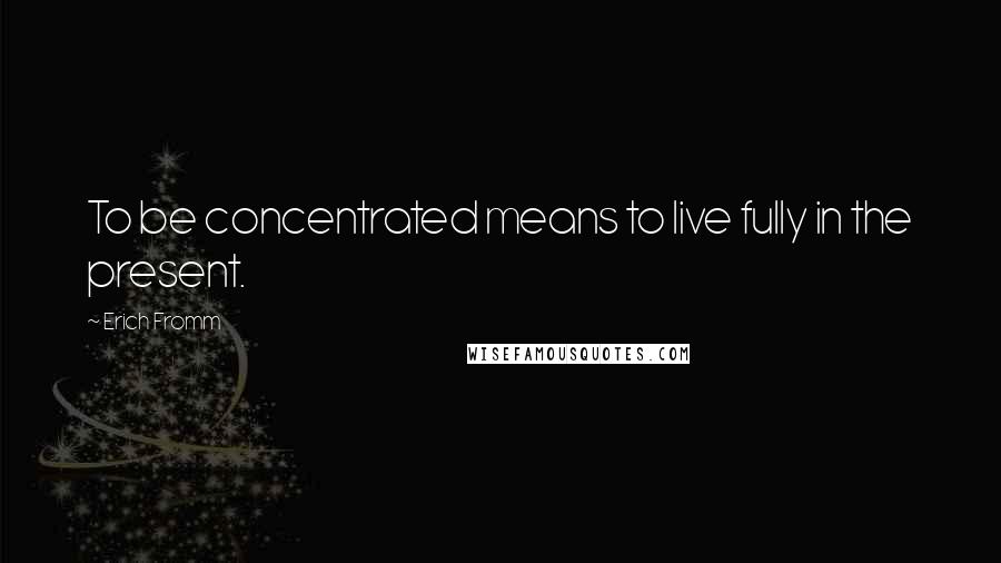 Erich Fromm Quotes: To be concentrated means to live fully in the present.