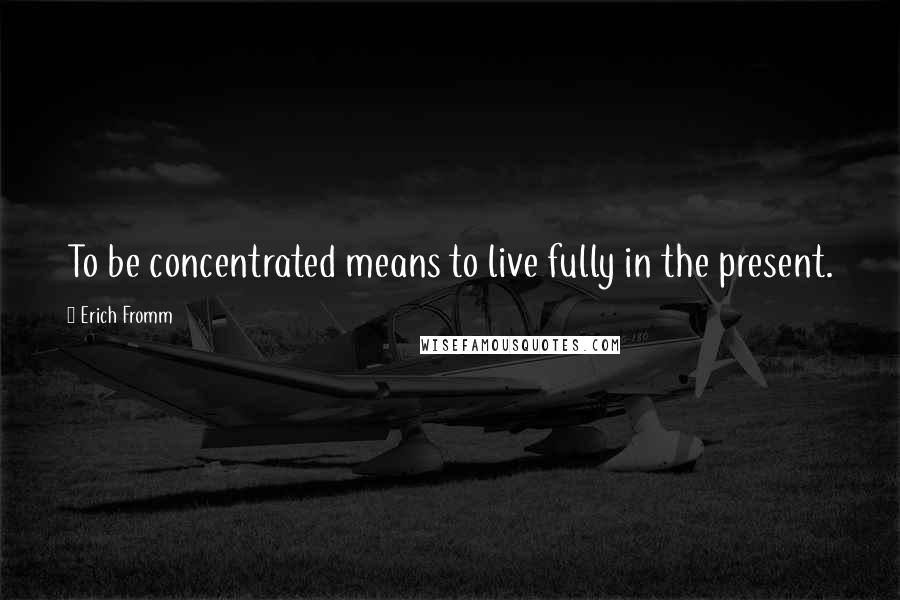 Erich Fromm Quotes: To be concentrated means to live fully in the present.