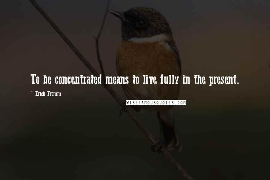 Erich Fromm Quotes: To be concentrated means to live fully in the present.