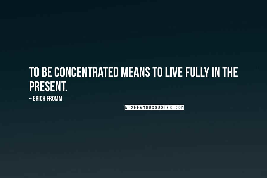 Erich Fromm Quotes: To be concentrated means to live fully in the present.