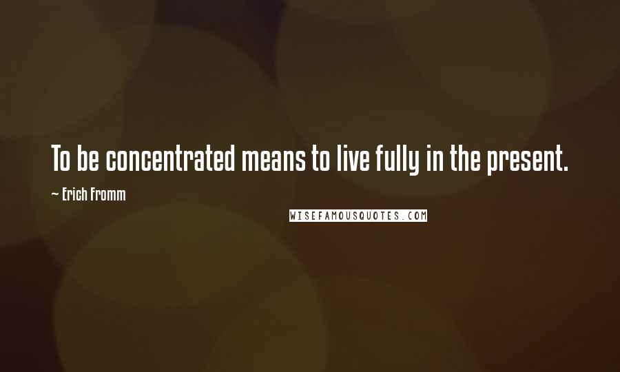 Erich Fromm Quotes: To be concentrated means to live fully in the present.