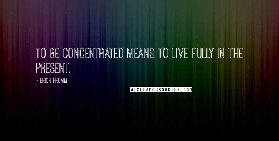 Erich Fromm Quotes: To be concentrated means to live fully in the present.