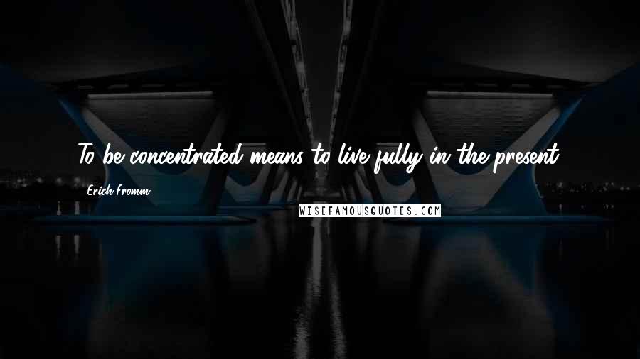 Erich Fromm Quotes: To be concentrated means to live fully in the present.