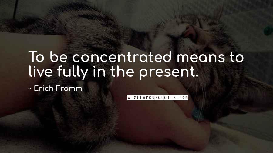 Erich Fromm Quotes: To be concentrated means to live fully in the present.