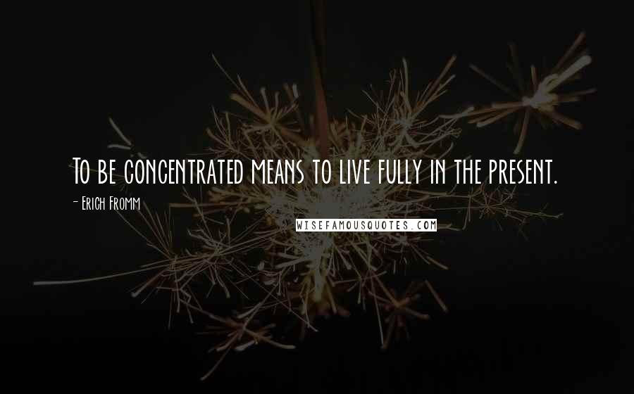 Erich Fromm Quotes: To be concentrated means to live fully in the present.