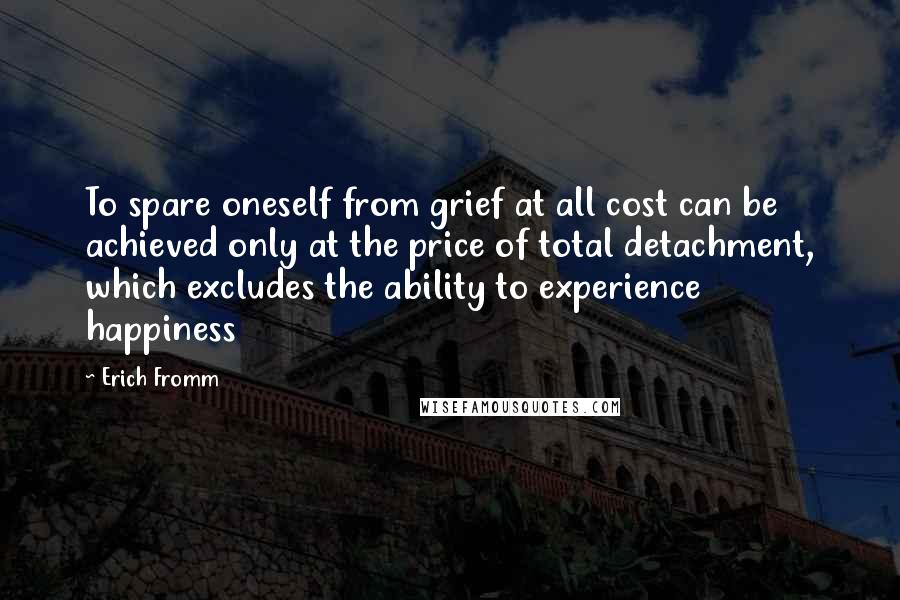 Erich Fromm Quotes: To spare oneself from grief at all cost can be achieved only at the price of total detachment, which excludes the ability to experience happiness