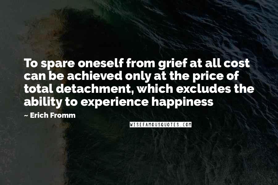 Erich Fromm Quotes: To spare oneself from grief at all cost can be achieved only at the price of total detachment, which excludes the ability to experience happiness