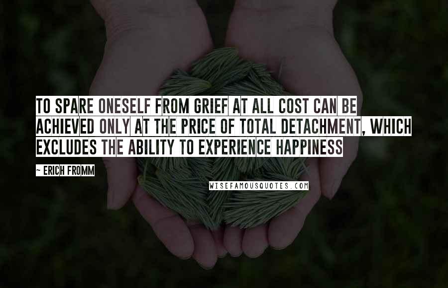 Erich Fromm Quotes: To spare oneself from grief at all cost can be achieved only at the price of total detachment, which excludes the ability to experience happiness