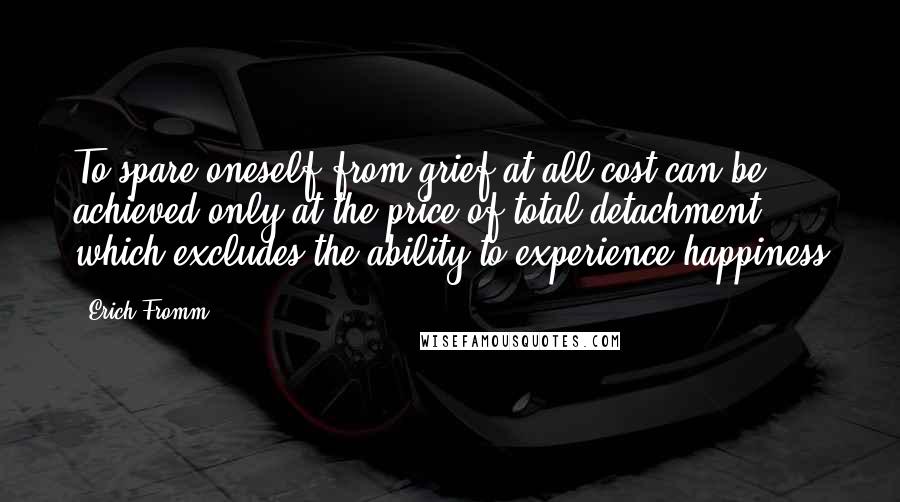 Erich Fromm Quotes: To spare oneself from grief at all cost can be achieved only at the price of total detachment, which excludes the ability to experience happiness