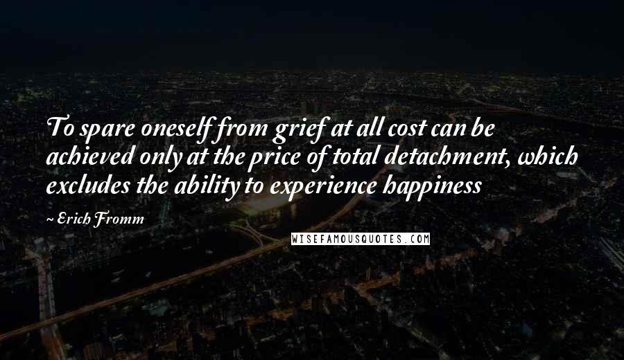 Erich Fromm Quotes: To spare oneself from grief at all cost can be achieved only at the price of total detachment, which excludes the ability to experience happiness