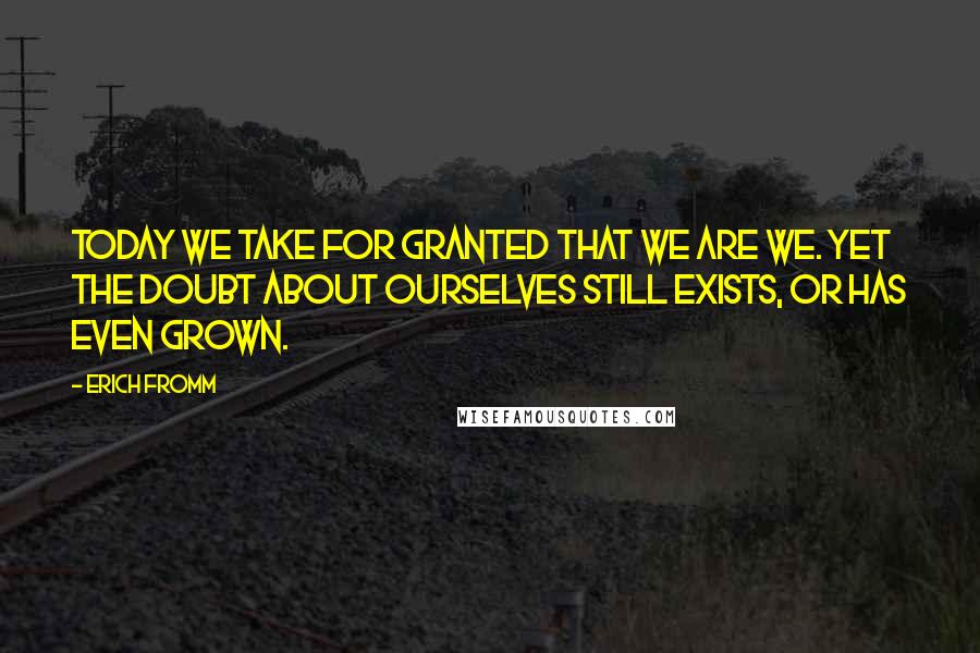 Erich Fromm Quotes: Today we take for granted that we are we. Yet the doubt about ourselves still exists, or has even grown.