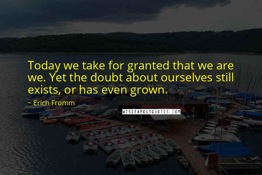 Erich Fromm Quotes: Today we take for granted that we are we. Yet the doubt about ourselves still exists, or has even grown.