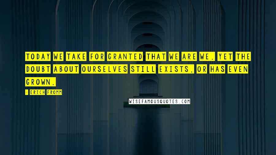 Erich Fromm Quotes: Today we take for granted that we are we. Yet the doubt about ourselves still exists, or has even grown.