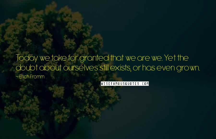 Erich Fromm Quotes: Today we take for granted that we are we. Yet the doubt about ourselves still exists, or has even grown.