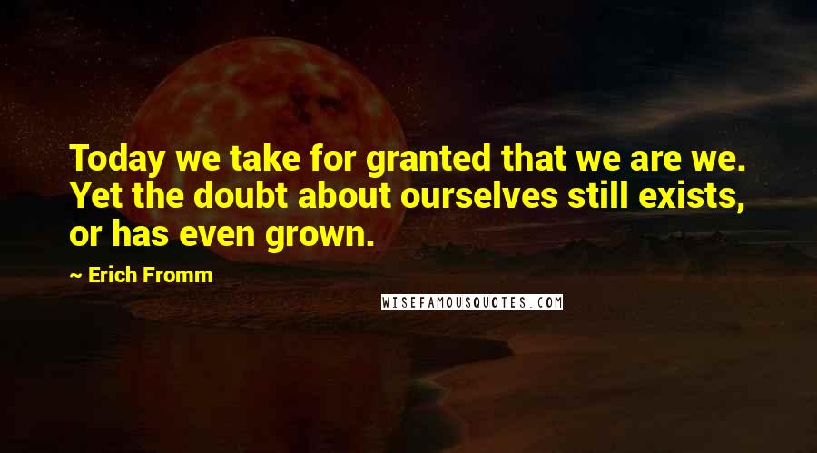 Erich Fromm Quotes: Today we take for granted that we are we. Yet the doubt about ourselves still exists, or has even grown.