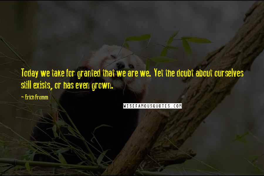 Erich Fromm Quotes: Today we take for granted that we are we. Yet the doubt about ourselves still exists, or has even grown.