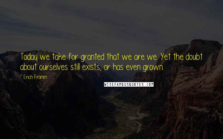 Erich Fromm Quotes: Today we take for granted that we are we. Yet the doubt about ourselves still exists, or has even grown.