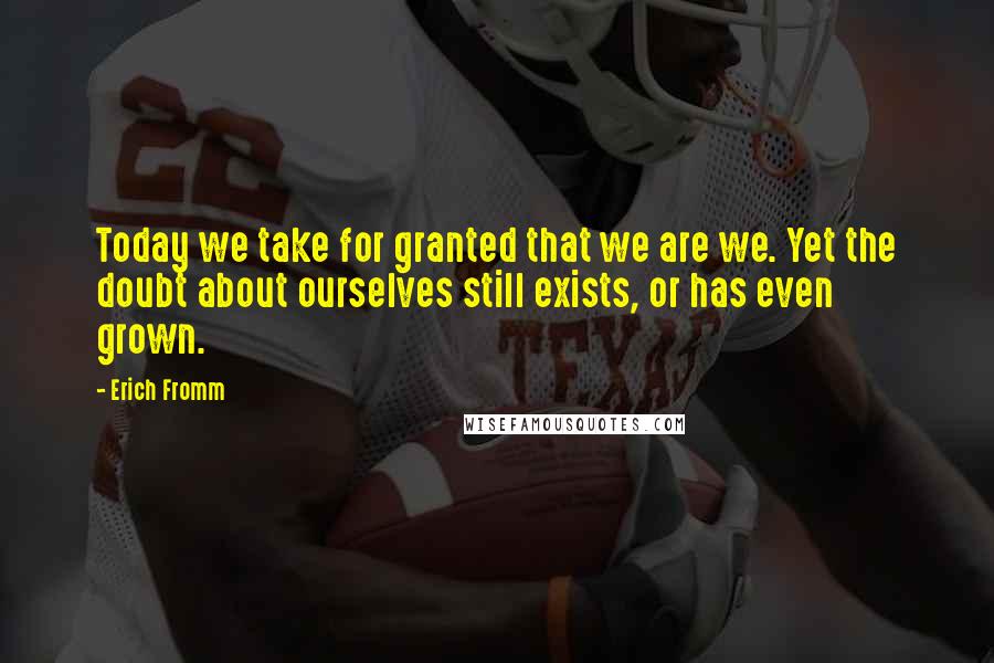 Erich Fromm Quotes: Today we take for granted that we are we. Yet the doubt about ourselves still exists, or has even grown.