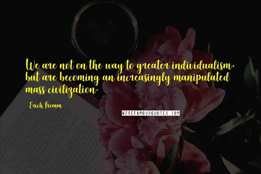 Erich Fromm Quotes: We are not on the way to greater individualism, but are becoming an increasingly manipulated mass civilization.