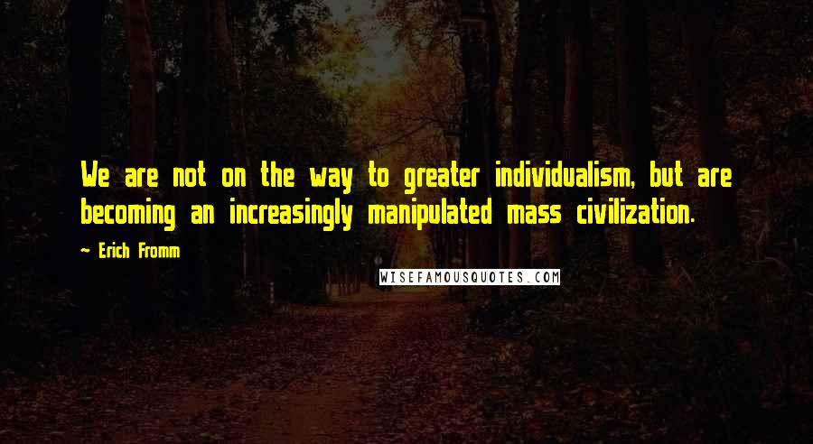 Erich Fromm Quotes: We are not on the way to greater individualism, but are becoming an increasingly manipulated mass civilization.