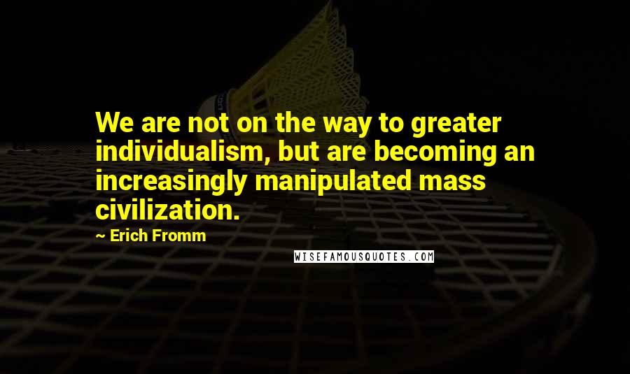 Erich Fromm Quotes: We are not on the way to greater individualism, but are becoming an increasingly manipulated mass civilization.