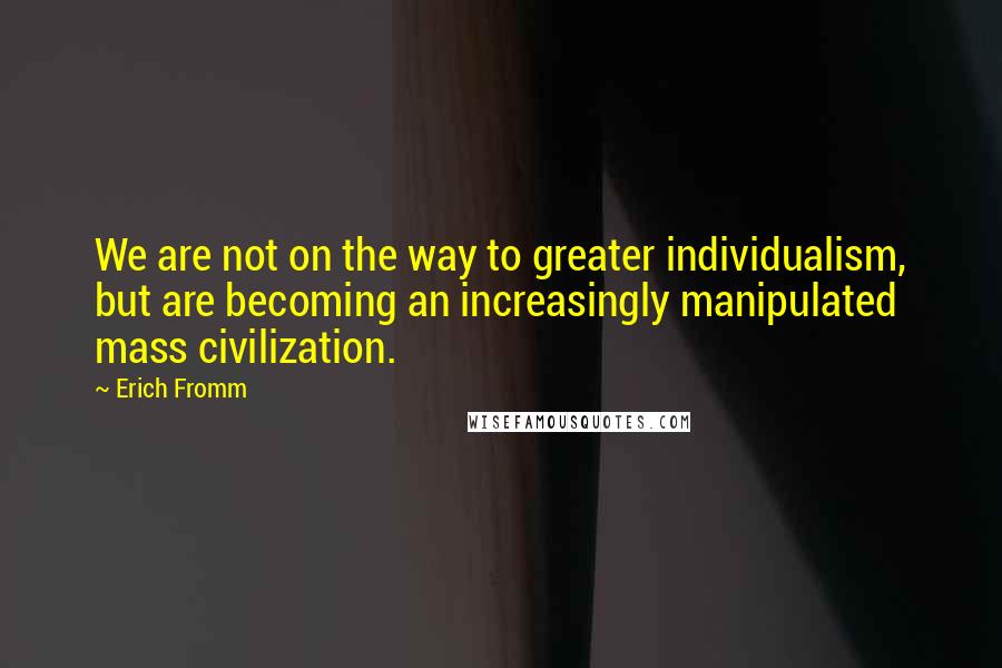 Erich Fromm Quotes: We are not on the way to greater individualism, but are becoming an increasingly manipulated mass civilization.