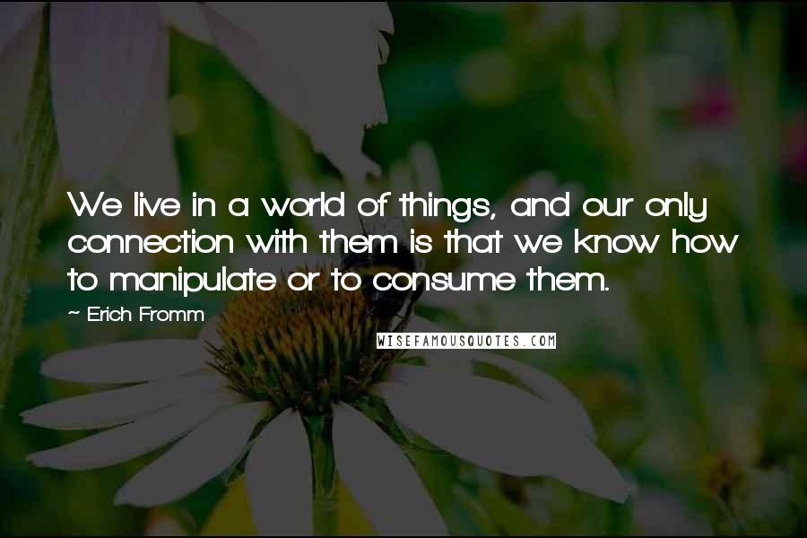 Erich Fromm Quotes: We live in a world of things, and our only connection with them is that we know how to manipulate or to consume them.