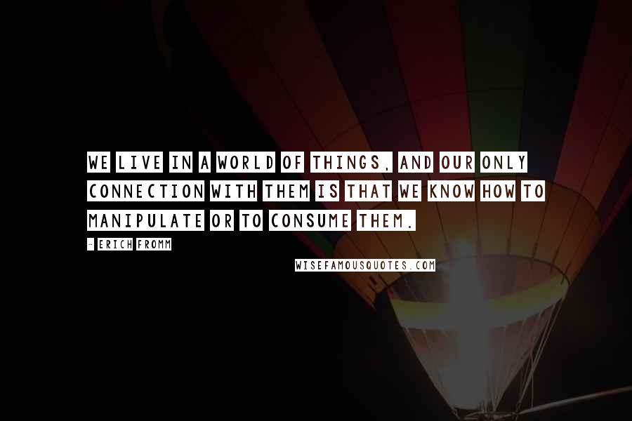 Erich Fromm Quotes: We live in a world of things, and our only connection with them is that we know how to manipulate or to consume them.