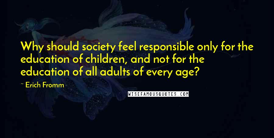 Erich Fromm Quotes: Why should society feel responsible only for the education of children, and not for the education of all adults of every age?