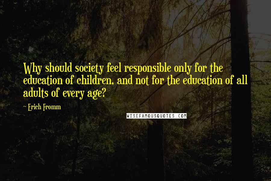 Erich Fromm Quotes: Why should society feel responsible only for the education of children, and not for the education of all adults of every age?