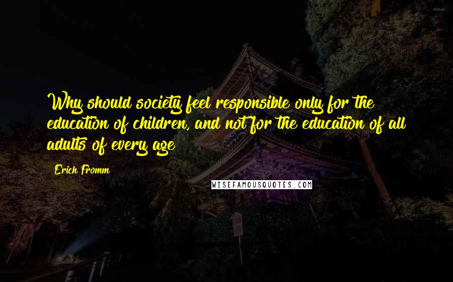 Erich Fromm Quotes: Why should society feel responsible only for the education of children, and not for the education of all adults of every age?