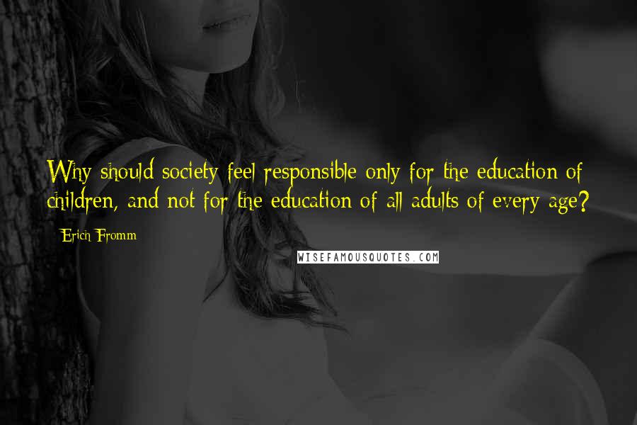 Erich Fromm Quotes: Why should society feel responsible only for the education of children, and not for the education of all adults of every age?