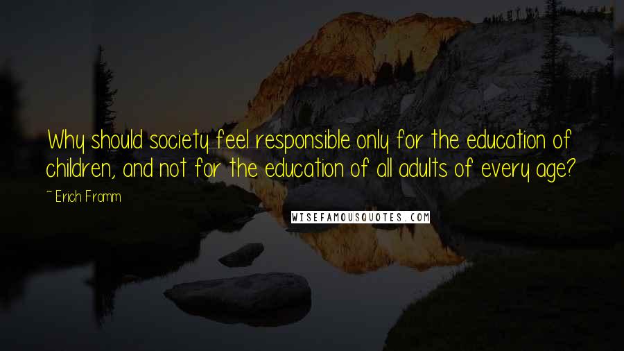Erich Fromm Quotes: Why should society feel responsible only for the education of children, and not for the education of all adults of every age?