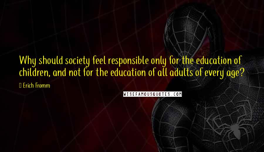 Erich Fromm Quotes: Why should society feel responsible only for the education of children, and not for the education of all adults of every age?