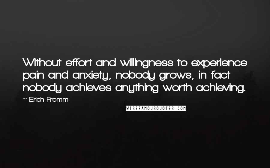 Erich Fromm Quotes: Without effort and willingness to experience pain and anxiety, nobody grows, in fact nobody achieves anything worth achieving.