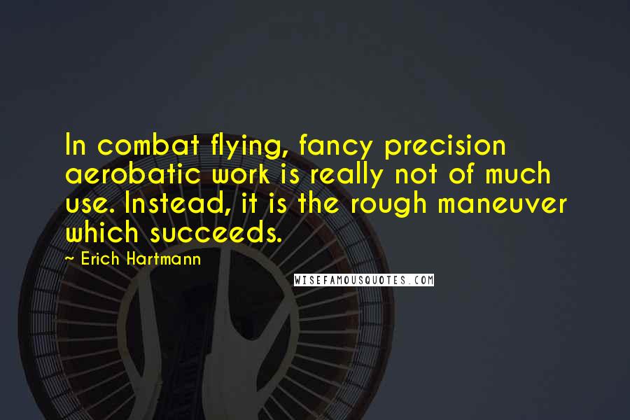 Erich Hartmann Quotes: In combat flying, fancy precision aerobatic work is really not of much use. Instead, it is the rough maneuver which succeeds.
