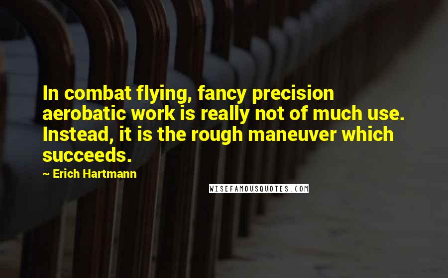 Erich Hartmann Quotes: In combat flying, fancy precision aerobatic work is really not of much use. Instead, it is the rough maneuver which succeeds.