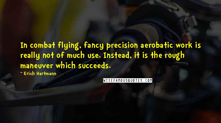 Erich Hartmann Quotes: In combat flying, fancy precision aerobatic work is really not of much use. Instead, it is the rough maneuver which succeeds.