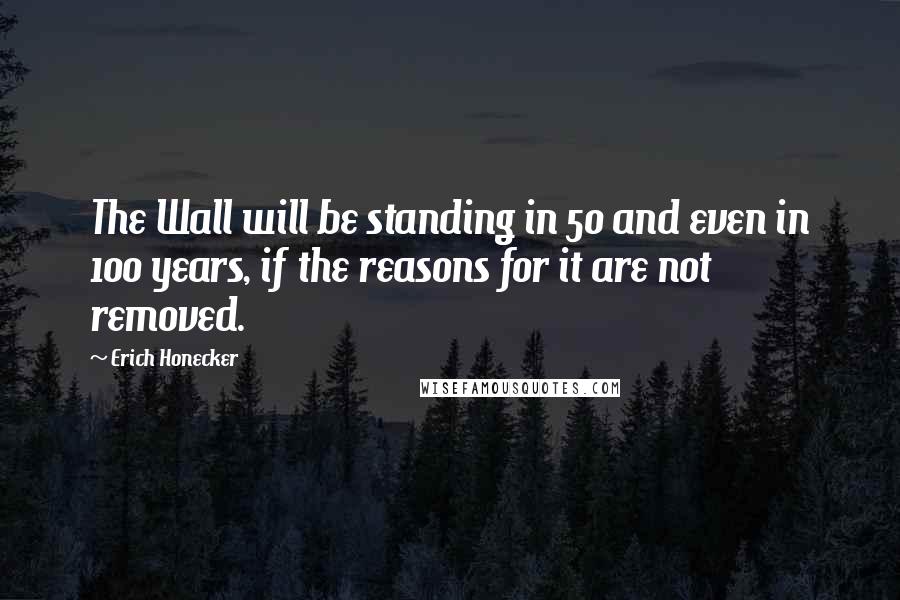 Erich Honecker Quotes: The Wall will be standing in 50 and even in 100 years, if the reasons for it are not removed.