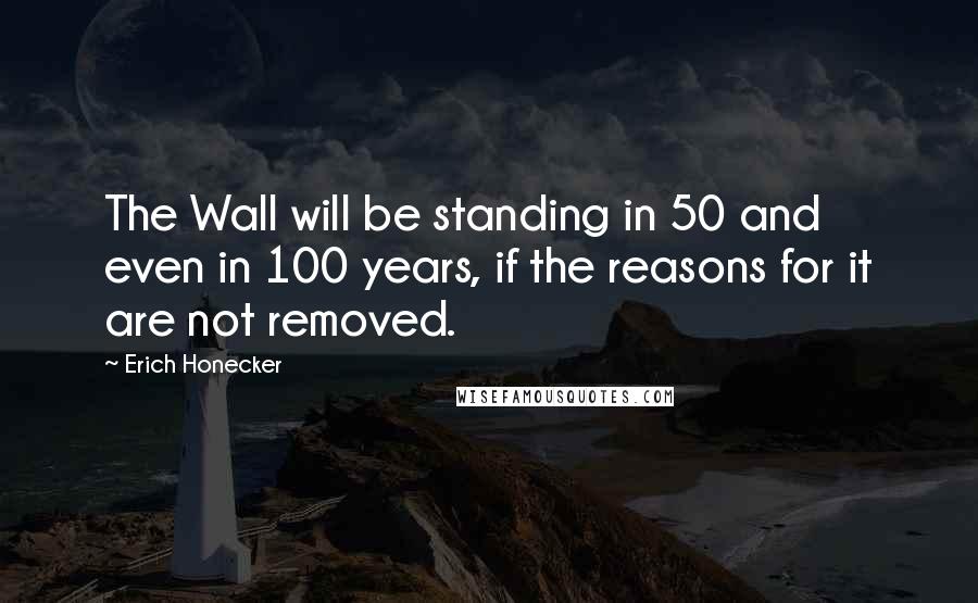 Erich Honecker Quotes: The Wall will be standing in 50 and even in 100 years, if the reasons for it are not removed.