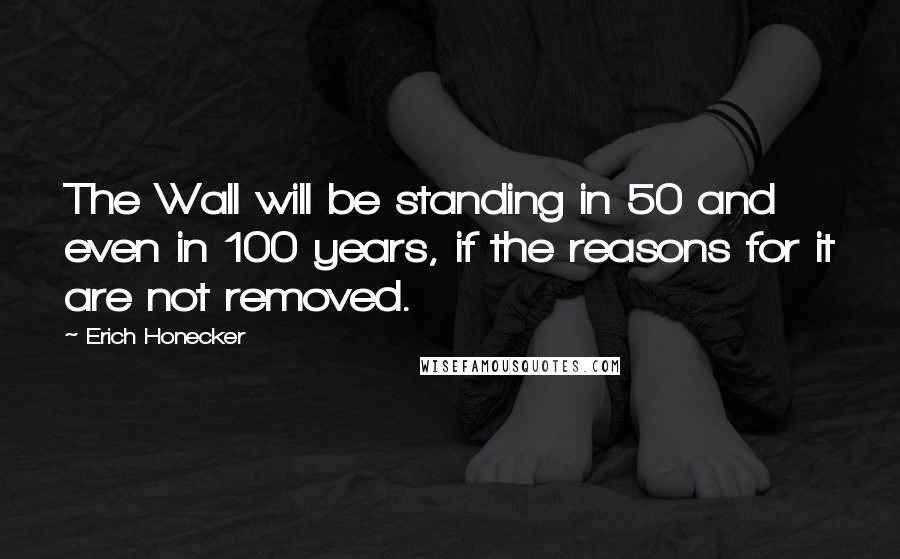 Erich Honecker Quotes: The Wall will be standing in 50 and even in 100 years, if the reasons for it are not removed.